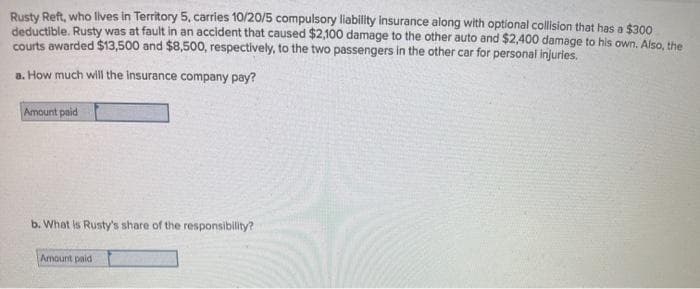 Rusty Reft, who lives in Territory 5, carries 10/20/5 compulsory liability insurance along with optional collision that has a $300
deductible. Rusty was at fault in an accident that caused $2,100 damage to the other auto and $2,400 damage to his own. Also, the
courts awarded $13,500 and $8,500, respectively, to the two passengers in the other car for personal injuries.
a. How much will the Insurance company pay?
Amount paid
b. What is Rusty's share of the responsibility?
Amount paid
