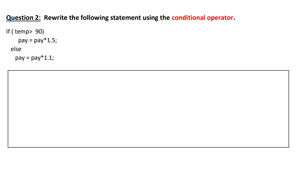 Question 2: Rewrite the following statement using the conditional operator.
If (temp> 90)
pay pay*1.5;
else
pay = pay*1.1;