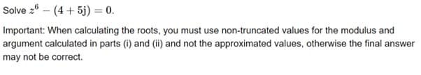 Solve 2 (4+5j) = 0.
Important: When calculating the roots, you must use non-truncated values for the modulus and
argument calculated in parts (i) and (ii) and not the approximated values, otherwise the final answer
may not be correct.