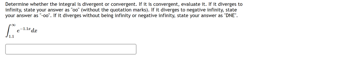 Determine whether the integral is divergent or convergent. If it is convergent, evaluate it. If it diverges to
infinity, state your answer as "oo" (without the quotation marks). If it diverges to negative infinity, state
your answer as "-oo". If it diverges without being infinity or negative infinity, state your answer as "DNE".
rx
S
e
-1.1x dx