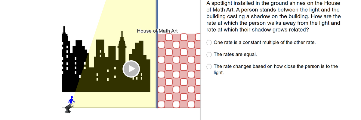 AW
House of Math Art
0
A spotlight installed in the ground shines on the House
of Math Art. A person stands between the light and the
building casting a shadow on the building. How are the
rate at which the person walks away from the light and
rate at which their shadow grows related?
One rate is a constant multiple of the other rate.
The rates are equal.
The rate
light.
nges based on how close the person is to the