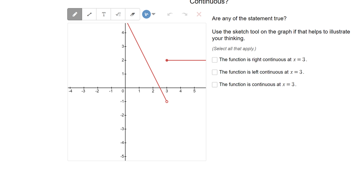 -4
-3
-2
T
5
4+
3+
2+
0
-1
-2-
-3
-4
-5
1
▶
N.
2
3
4
Continuous ?
-50
Are any of the statement true?
Use the sketch tool on the graph if that helps to illustrate
your thinking.
(Select all that apply.)
The function is right continuous at x = 3.
The function is left continuous at x = 3.
The function is continuous at x = 3.