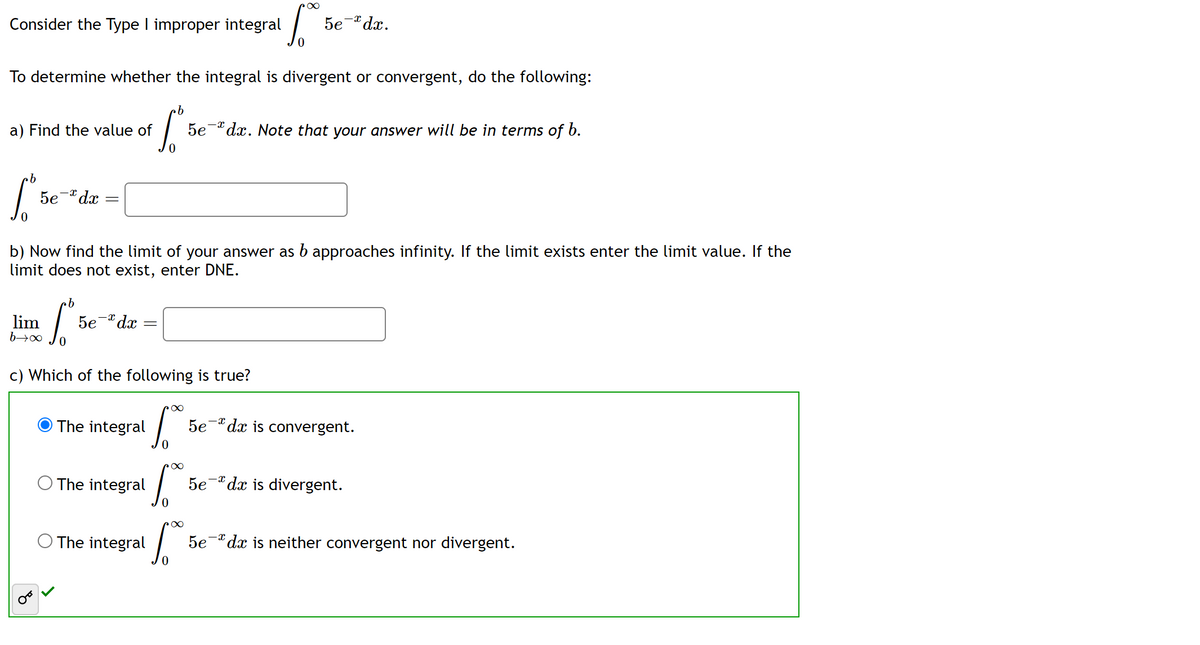 Consider the Type I improper integral
To determine whether the integral is divergent or convergent, do the following:
a) Find the value of
b
[²5
5e-*dx
lim
b→∞
४
b) Now find the limit of your answer as b approaches infinity. If the limit exists enter the limit value. If the
limit does not exist, enter DNE.
b
S
5e-*dx
=
c) Which of the following is true?
The integral
.b
S
5e dx. Note that your answer will be in terms of b.
O The integral
0
1.
0
The integral
15.00€
• ∞
5e-dx.
·∞
5.0
5e dx is convergent.
-X
5e dx is divergent.
5e dx is neither convergent nor divergent.