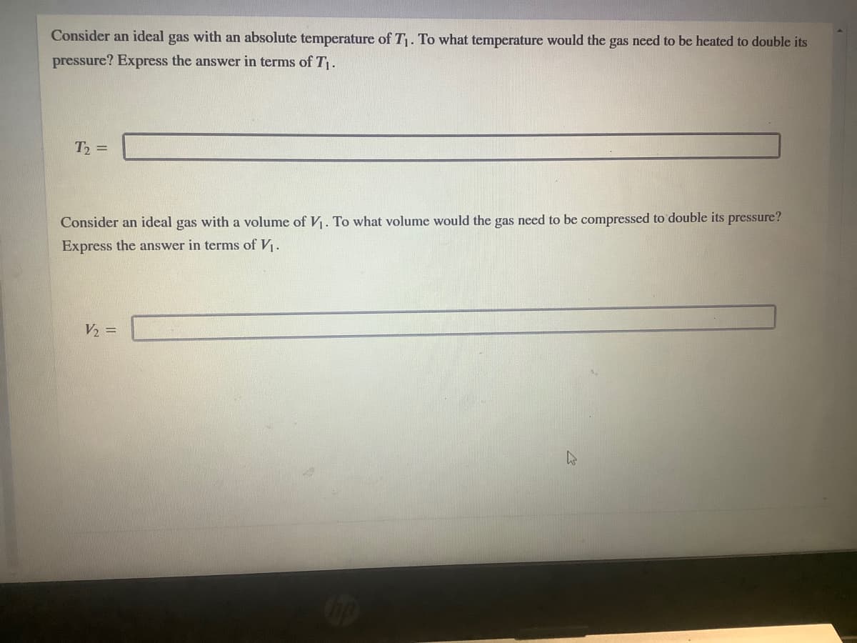 Consider an ideal gas with an absolute temperature of T. To what temperature would the gas need to be heated to double its
pressure? Express the answer in terms of T.
T =
Consider an ideal gas with a volume of V. To what volume would the gas need to be compressed to double its pressure?
Express the answer in terms of V.
V2 =
