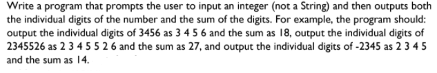 Write a program that prompts the user to input an integer (not a String) and then outputs both
the individual digits of the number and the sum of the digits. For example, the program should:
output the individual digits of 3456 as 3 4 5 6 and the sum as 18, output the individual digits of
2345526 as 2 3 4 5 5 2 6 and the sum as 27, and output the individual digits of -2345 as 2 3 4 5
and the sum as 14.
