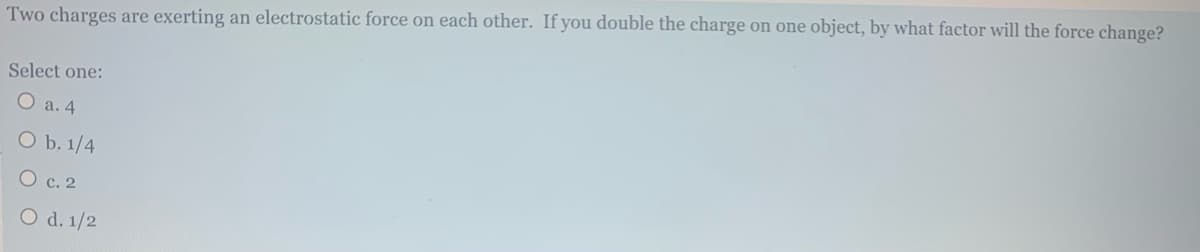 **Question:**

Two charges are exerting an electrostatic force on each other. If you double the charge on one object, by what factor will the force change?

**Options:**

- a. 4
- b. 1/4
- c. 2
- d. 1/2