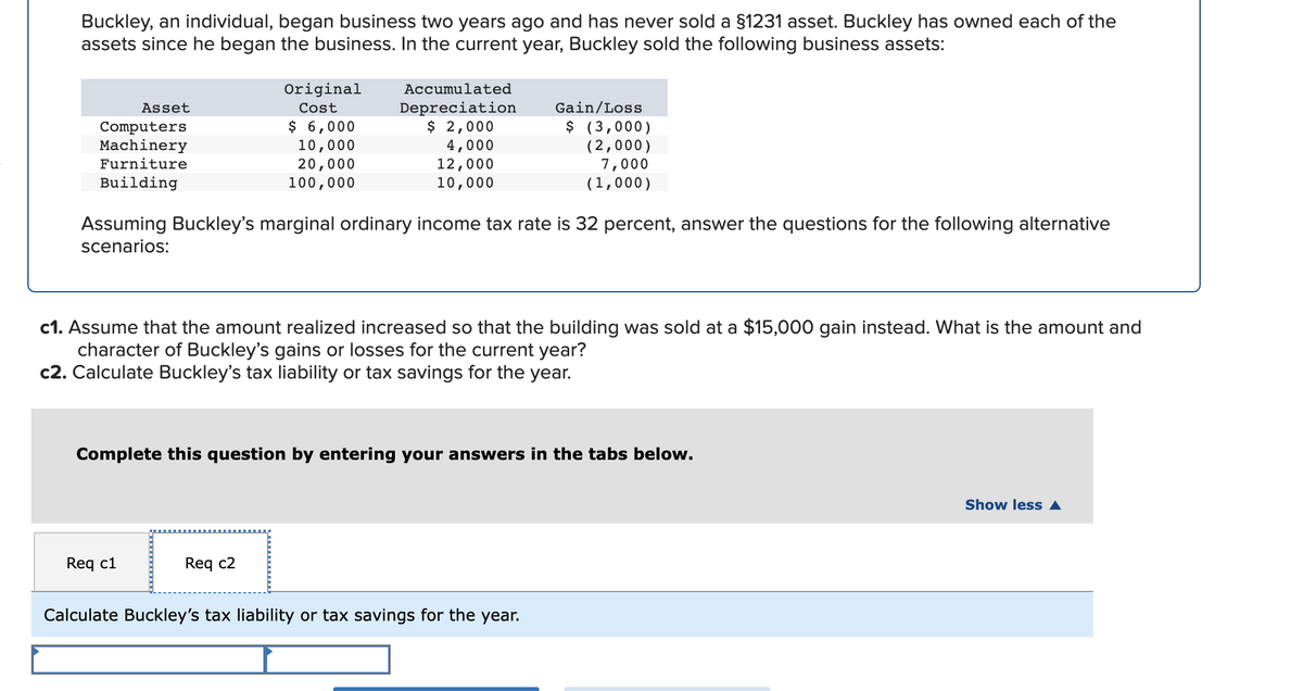 Buckley, an individual, began business two years ago and has never sold a §1231 asset. Buckley has owned each of the
assets since he began the business. In the current year, Buckley sold the following business assets:
Original
Accumulated
Depreciation
$ 2,000
4,000
12,000
10,000
Asset
Cost
Gain/Loss
$ 6,000
10,000
20,000
100,000
$ (3,000)
(2,000)
7,000
(1,000)
Computers
Machinery
Furniture
Building
Assuming Buckley's marginal ordinary income tax rate is 32 percent, answer the questions for the following alternative
scenarios:
c1. Assume that the amount realized increased so that the building was sold at a $15,000 gain instead. What is the amount and
character of Buckley's gains or losses for the current year?
c2. Calculate Buckley's tax liability or tax savings for the year.
Complete this question by entering your answers in the tabs below.
Show less A
Req c1
Req c2
Calculate Buckley's tax liability or tax savings for the year.
