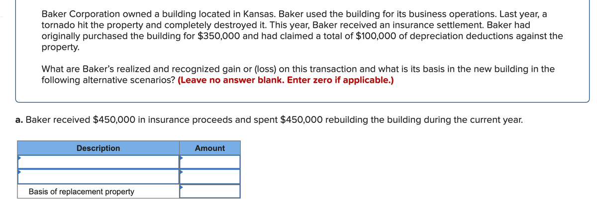 Baker Corporation owned a building located in Kansas. Baker used the building for its business operations. Last year, a
tornado hit the property and completely destroyed it. This year, Baker received an insurance settlement. Baker had
originally purchased the building for $350,000 and had claimed a total of $100,000 of depreciation deductions against the
property.
What are Baker's realized and recognized gain or (loss) on this transaction and what is its basis in the new building in the
following alternative scenarios? (Leave no answer blank. Enter zero if applicable.)
a. Baker received $450,000 in insurance proceeds and spent $450,000 rebuilding the building during the current year.
Description
Amount
Basis of replacement property
