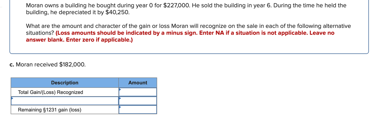 Moran owns a building he bought during year O for $227,000. He sold the building in year 6. During the time he held the
building, he depreciated it by $40,250.
What are the amount and character of the gain or loss Moran will recognize on the sale in each of the following alternative
situations? (Loss amounts should be indicated by a minus sign. Enter NA if a situation is not applicable. Leave no
answer blank. Enter zero if applicable.)
c. Moran received $182,000.
Description
Amount
Total Gain/(Loss) Recognized
Remaining $1231 gain (loss)
