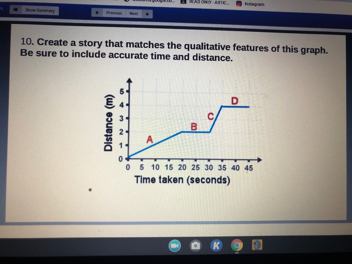 READ ONLY -ARTIC.
Instagram
Show Summary
Previous
Next
10. Create a story that matches the qualitative features of this graph.
Be sure to include accurate time and distance.
А
0 5 10 15 20 25 30 35 40 45
Time taken (seconds)
K
Distance (m)
