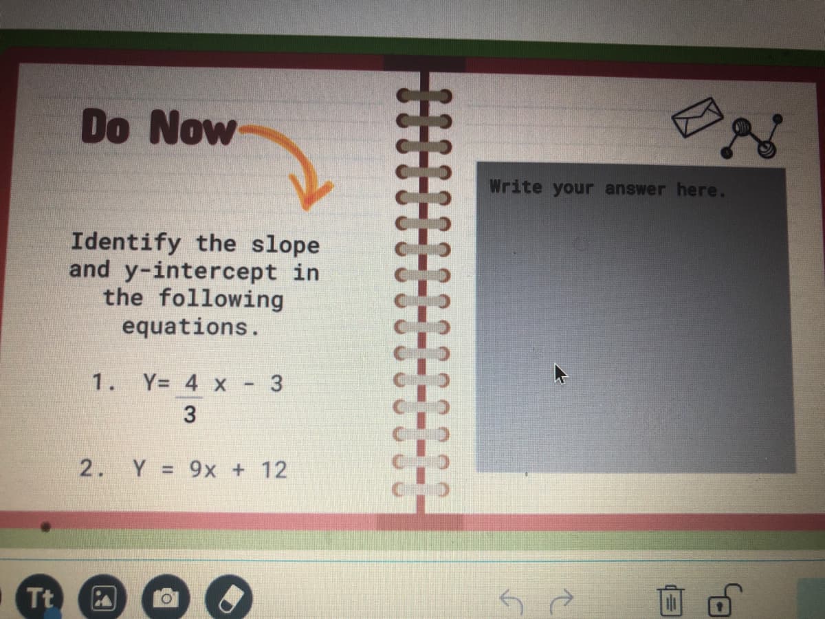 Do Now
Write your answer here.
Identify the slope
and y-intercept in
the following
equations.
1. Y= 4 x
2. Y = 9x + 12
Tt
