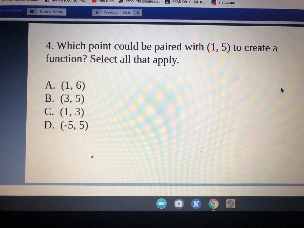 YOu Tube
accounts.google.co..
READ ONLY -ARTIC..
Instagram
asteryconnect - G.
ALL MLeaning
Show Summary
Previous
Next
->
4. Which point could be paired with (1, 5) to create a
function? Select all that apply.
А. (1, 6)
В. (3, 5)
С. (1, 3)
D. (-5, 5)
K
