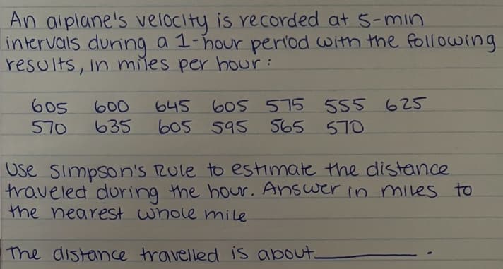 An aiplane's velocity is recorded at 5-min
intervals duning a 1-hour period with the following
results, in miles per bour:
605
570
605 575 555 625
565
600
645
635
605 595
570
Use Simpson's Rule to estimate the distance
traveled during the hour. Answer in miles to
the nearest whole mile
The distance travelled is about.
