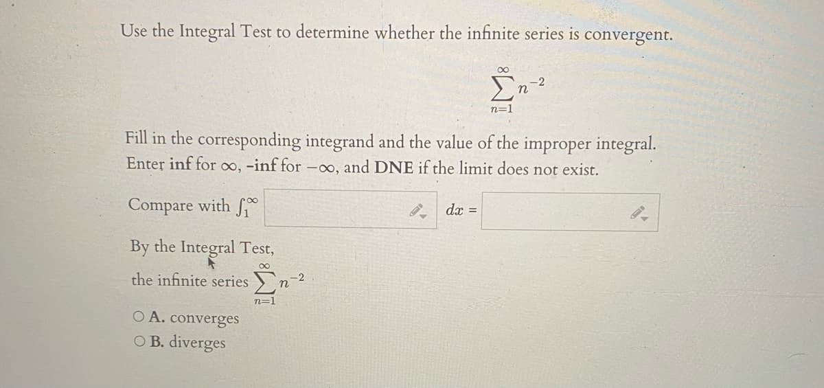 Use the Integral Test to determine whether the infinite series is convergent.
00
-2
n
n=1
Fill in the corresponding integrand and the value of the improper integral.
Enter inf for oo, -inf for –o, and DNE if the limit does not exist.
Compare with
dx =
By the Integral Test,
the infinite series
-2
n=1
O A. converges
O B. diverges
