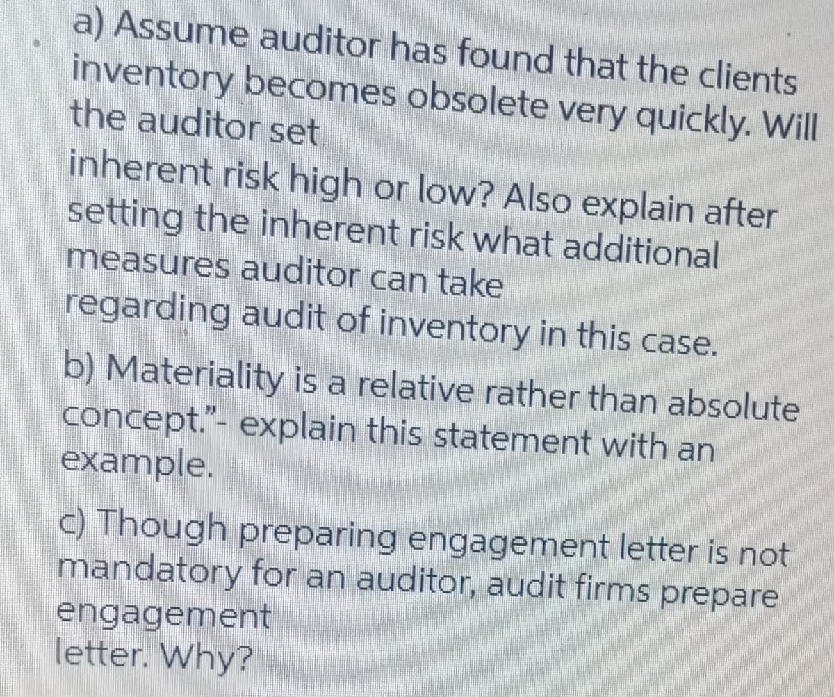 a) Assume auditor has found that the clients
inventory becomes obsolete very quickly. Will
the auditor set
inherent risk high or low? Also explain after
setting the inherent risk what additional
measures auditor can take
regarding audit of inventory in this case.
b) Materiality is a relative rather than absolute
concept."- explain this statement with an
example.
c) Though preparing engagement letter is not
mandatory for an auditor, audit firms prepare
engagement
letter. Why?
