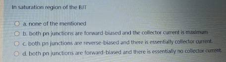 In saturation region of the BIT
O a. none of the mentioned
O b. both pn junctions are forward-biased and the collector current is maximum
O c. both pn junctions are reverse-biased and there is essentially collector current.
O d. both pn junctions are forward-biased and there is essentially no collector current.
