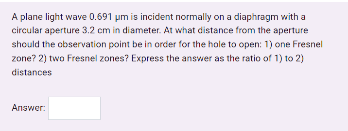 A plane light wave 0.691 µm is incident normally on a diaphragm with a
circular aperture 3.2 cm in diameter. At what distance from the aperture
should the observation point be in order for the hole to open: 1) one Fresnel
zone? 2) two Fresnel zones? Express the answer as the ratio of 1) to 2)
distances
Answer:
