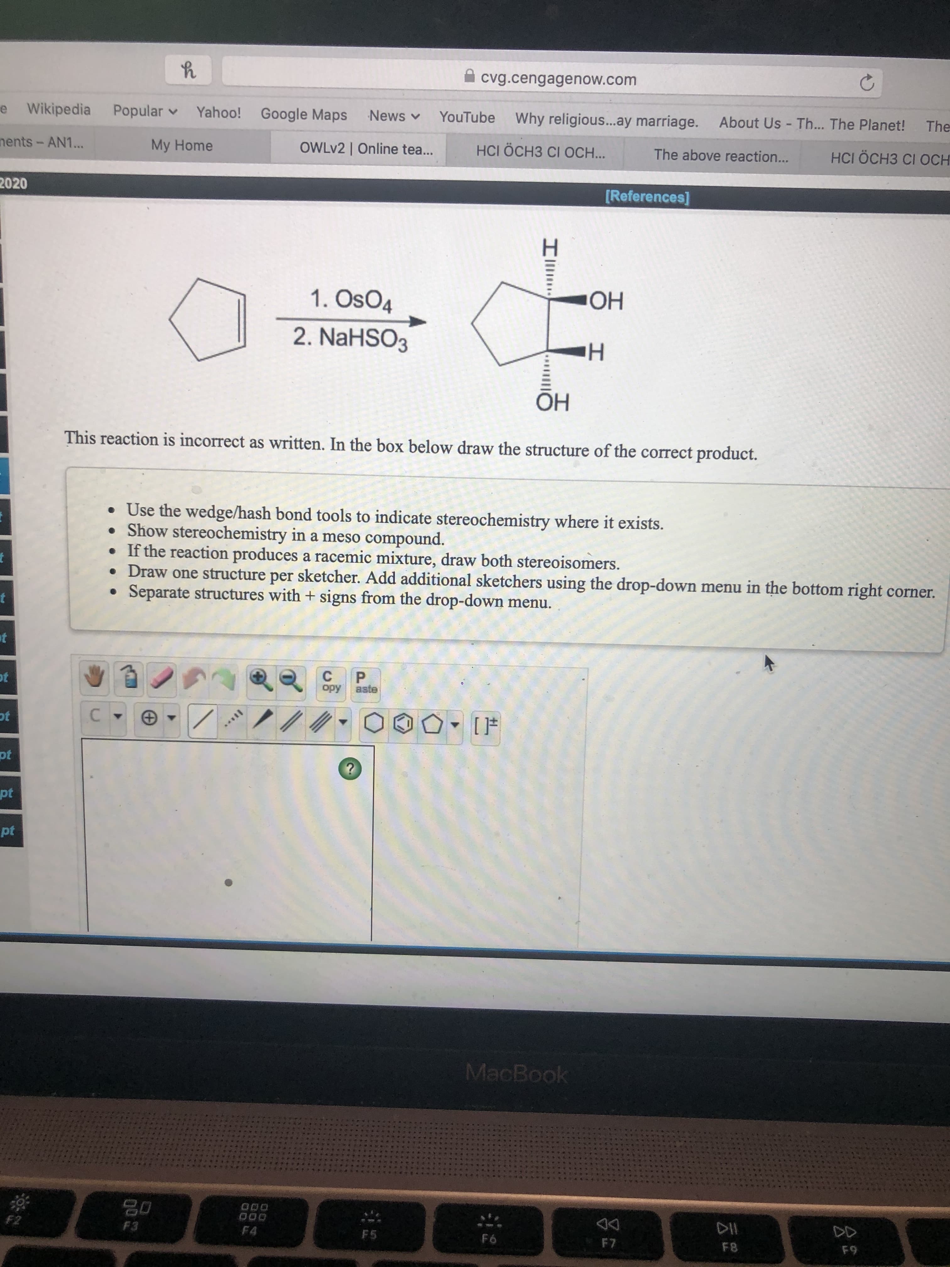 **Understanding OsO4 Mediated Dihydroxylation Reaction**

**Reaction Scheme:**
The given reaction scheme is as follows:

1. Reagents: OsO4, NaHSO3
2. Starting Material: Cyclopentene
3. Incorrect Product: 
   - Shows a cyclopentane ring with two hydroxyl (OH) groups added to the same carbon (forming a geminal diol, which is unlikely).

**Correct Structural Product:**
- The correct product should be a diol where the two hydroxyl groups are added to adjacent carbons (vicinal diol) in a syn-addition manner due to the nature of the OsO4 catalyzed dihydroxylation reaction.

**Student Instructions:**
- Draw the structure of the correct product, which includes:
  - Using wedge/hash bond tools to indicate stereochemistry.
  - Representing the correct syn-diol formation.
  - Indicating stereoisomers if the reaction leads to a racemic mixture.
  - Using the provided sketching tools to accurately draw the structure.
  - If more than one structure is involved, separate them with a '+' sign from the drop-down menu.

**Graphical Interface:**
- A graphical interface is provided for drawing chemical structures. It includes various tools such as:
  - Bond tools (single, double, triple, wedged, hashed, etc.)
  - Atom tools to add different elements to the structure.
  - Template structures like rings.
  - Functionality to copy, paste, and clear structures.

---

**Educational Goals:**
This exercise aims to help students learn:
- The correct product formation in osmium tetroxide (OsO4) mediated dihydroxylation reactions.
- Proper representation of stereochemistry in cyclic compounds.
- Utilizing chemical drawing tools for accurate depiction of molecular structures.

**Note:**
The reaction as given is incorrect and needs to be redrawn correctly in the provided box, focusing on the formation of syn-vicinal diol. 

Happy Learning!

---

By understanding these steps and using the tools effectively, students will be better equipped to tackle stereochemistry and reaction mechanisms in organic chemistry.