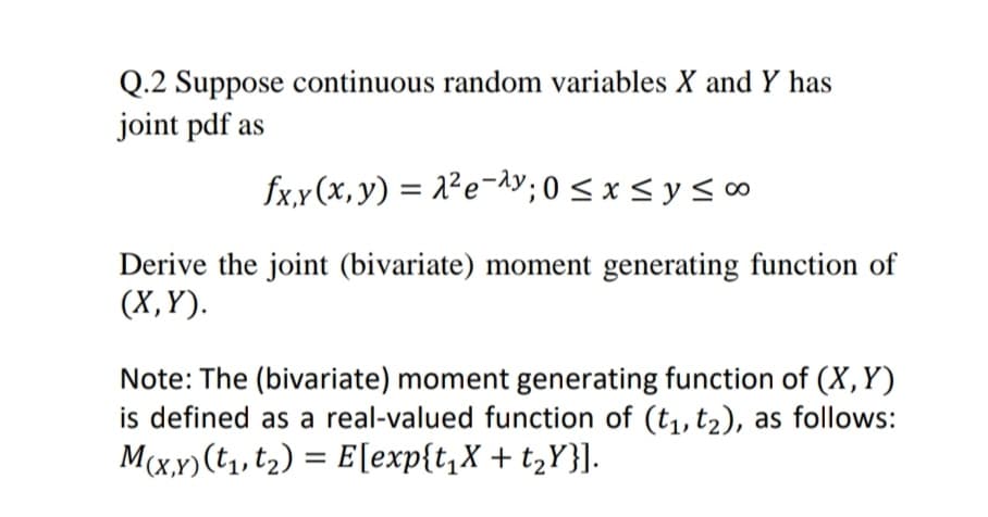 Q.2 Suppose continuous random variables X and Y has
joint pdf as
fxx(x, y) = 2²e¬y; 0 < x < y < ∞
Derive the joint (bivariate) moment generating function of
(X,Y).
Note: The (bivariate) moment generating function of (X,Y)
is defined as a real-valued function of (t1, t2), as follows:
M(x,x)(t, t2) = E[exp{t,X + t,Y}].
