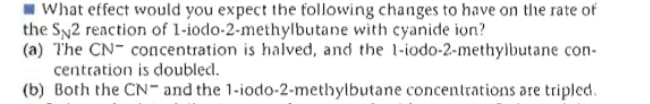 What effect would you expect the following changes to have on the rate of
the Sy2 reaction of 1-iodo-2-methylbutane with cyanide ion?
(a) The CN- concentration is halved, and the l-iodo-2-methylbutane con-
centration is doubled.
(b) Both the CN- and the 1-iodo-2-methylbutane concentrations are tripled.
