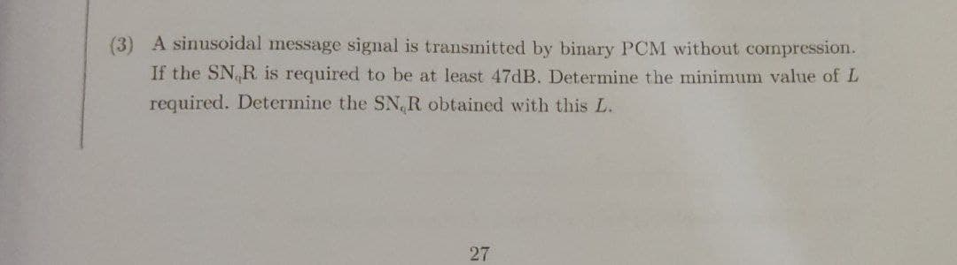 (3) A sinusoidal message signal is transmitted by binary PCM without compression.
If the SN R is required to be at least 47DB. Determine the minimum value of L
required. Determine the SN, R obtained with this L.
27
