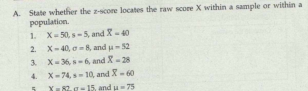 A. State whether the z-score locates the raw score X within a sample or within a
population.
1.
X= 50, s = 5, and X = 40
2.
X= 40, ở = 8, and u = 52
3.
X= 36, s = 6, and X = 28
X = 74, s = 10, and X = 60
%3D
X = 82, g = 15, and u = 75
5
4.
