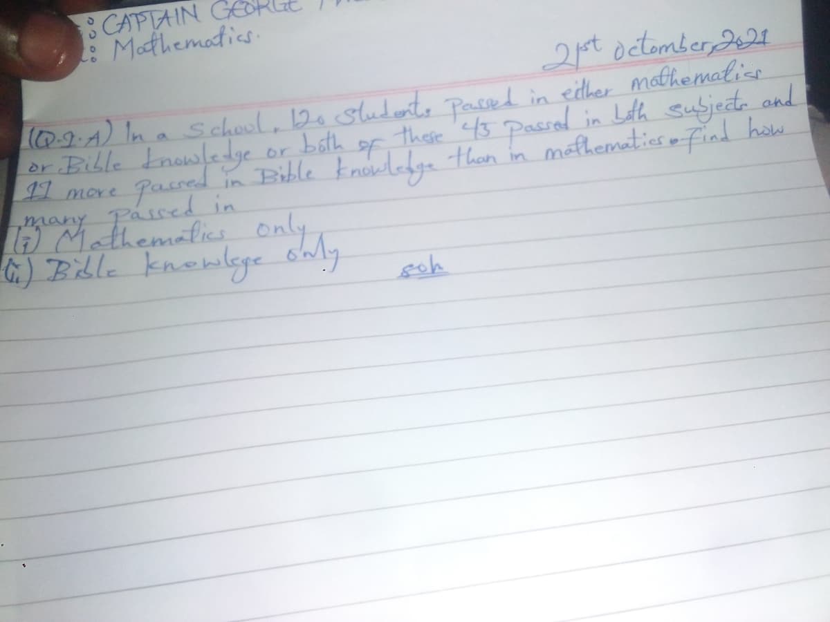 CAPTAIN
: Mathematics
2pt octomber, 2A
0-0A) In a s chool, 12o sludento Passed in edther mathemalios
or Bible Enowledge
I1 more
these 43
in Bible knowlege than in mathematios m Find how
bath
Passal in Lath subjede and
or
Pased
mmany Passed in
A Mathematics only
G.) Bible knowlye oal.
goh
