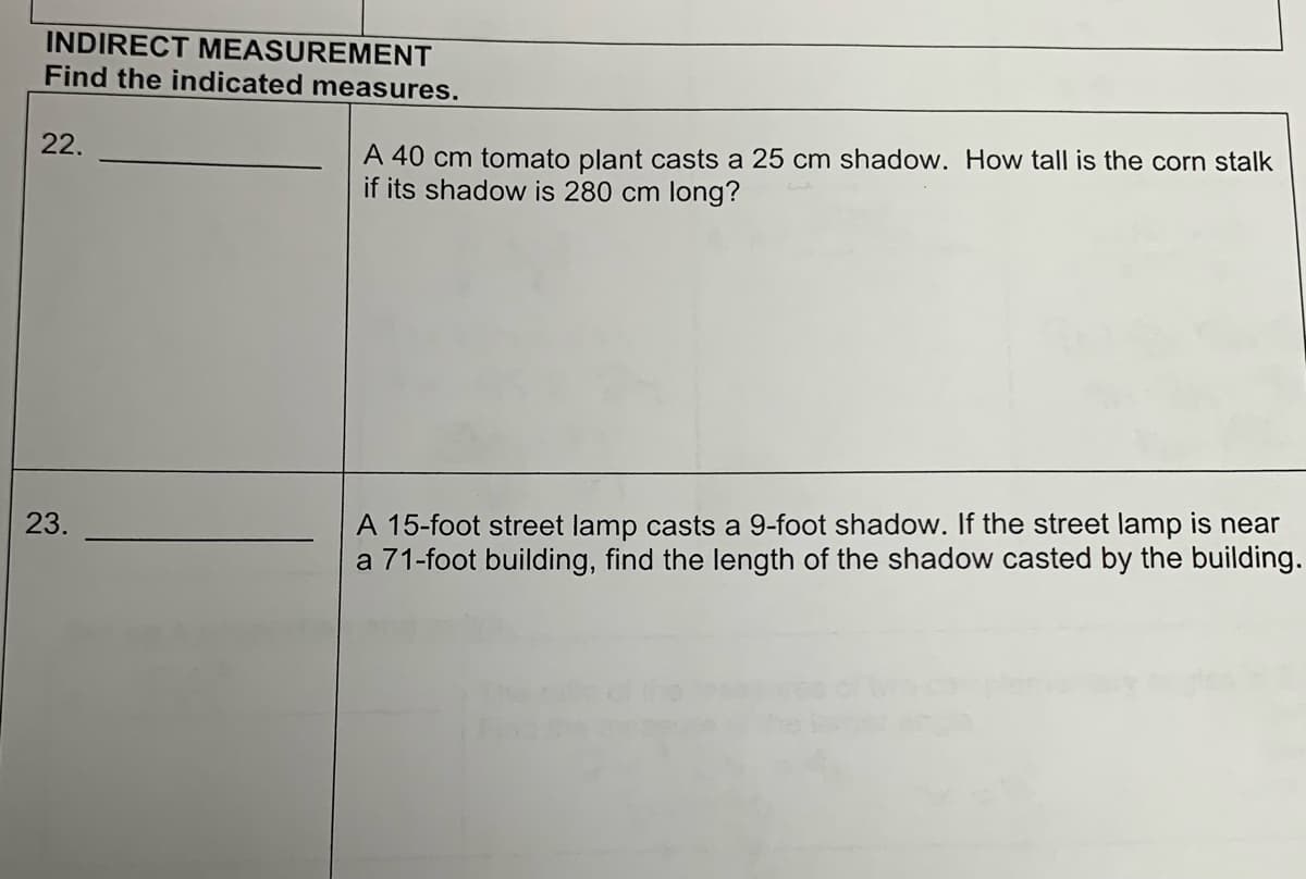 INDIRECT MEASUREMENT
Find the indicated measures.
22.
23.
A 40 cm tomato plant casts a 25 cm shadow. How tall is the corn stalk
if its shadow is 280 cm long?
A 15-foot street lamp casts a 9-foot shadow. If the street lamp is near
a 71-foot building, find the length of the shadow casted by the building.