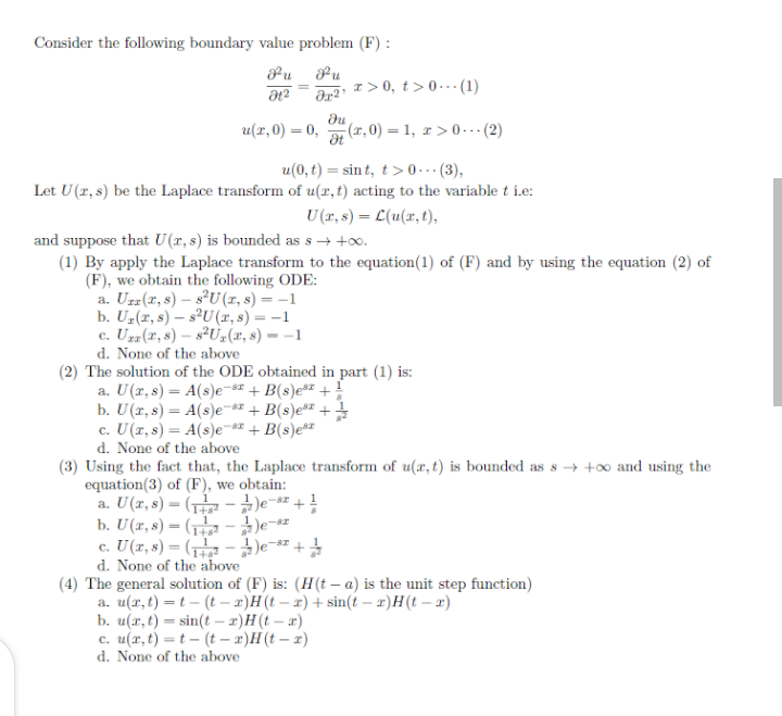 Consider the following boundary value problem (F) :
Pu
r> 0, t>0. (1)
H2
du
u(r,0) = 0,
a (r, 0) = 1, r>0.. (2)
%3D
u(0, t) = sin t, t>0• (3),
Let U(r, s) be the Laplace transform of u(x,t) acting to the variable t i.e:
U (r, s) = L(u(x, t),
and suppose that U(r, s) is bounded as s→ +o.
(1) By apply the Laplace transform to the equation(1) of (F) and by using the equation (2) of
(F), we obtain the following ODE:
a. Urz(x, s) – s®U (1, s) = –1
b. Uz(r, s) – s°U(x, s) = -1
c. Uzz(x, 8) – s²U#(r, s) = –1
d. None of the above
(2) The solution of the ODE obtained in part (1) is:
a. U(r, s) = A(s)e-s" + B(s)e® +:
b. U(r, s) = A(s)e-s + B(s)e + ;
c. U(r, s) = A(s)e¬s" + B(s)e*¤
d. None of the above
(3) Using the fact that, the Laplace transform of u(x, t) is bounded as s → +0 and using the
equation(3) of (F), we obtain:
a. U(r, 8) = ( - )e-sz + !
b. U(r, 8) = ( - )e
c. U(r, 8) = ( -)e=s= +
d. None of the above
(4) The general solution of (F) is: (H(t – a) is the unit step function)
a. u(r, t) = t – (t – x)H(t – x) + sin(t – x)H(t – x)
b. u(x, t) = sin(t – x)H(t – x)
c. u(x, t) =t – (t – 2)H(t – x)
d. None of the above
1
