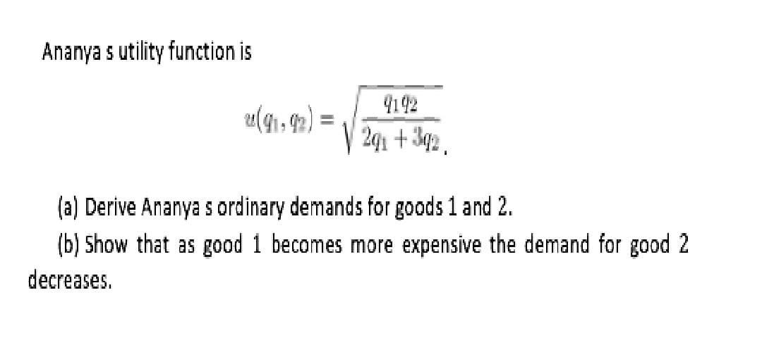 Ananya s utility function is
9142
u(41, 92) =
(a) Derive Ananya s ordinary demands for goods 1 and 2.
(b) Show that as good 1 becomes more expensive the demand for good 2
decreases.
