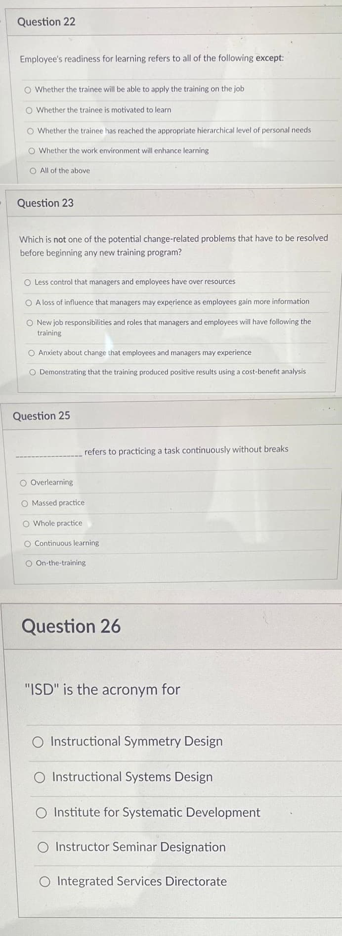 Question 22
Employee's readiness for learning refers to all of the following except:
O Whether the trainee will be able to apply the training on the job
O Whether the trainee is motivated to learn.
O Whether the trainee has reached the appropriate hierarchical level of personal needs
O Whether the work environment will enhance learning
O All of the above
Question 23
Which is not one of the potential change-related problems that have to be resolved
before beginning any new training program?
O Less control that managers and employees have over resources
O A loss of influence that managers may experience as employees gain more information
O New job responsibilities and roles that managers and employees will have following the
training
O Anxiety about change that employees and managers may experience
O Demonstrating that the training produced positive results using a cost-benefit analysis
Question 25
refers to practicing a task continuously without breaks
O Overlearning
O Massed practice
O Whole practice
O Continuous learning
O On-the-training
Question 26
"ISD" is the acronym for
O Instructional Symmetry Design
Instructional Systems Design
O Institute for Systematic Development
Instructor Seminar Designation
O Integrated Services Directorate