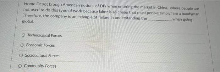 Home Depot brough American notions of DIY when entering the market in China, where people are
not used to do this type of work because labor is so cheap that most people simply hire a handyman.
Therefore, the company is an example of failure in understanding the
when going
global.
O Technological Forces
O Economic Forces
O Sociocultural Forces
O Community Forces