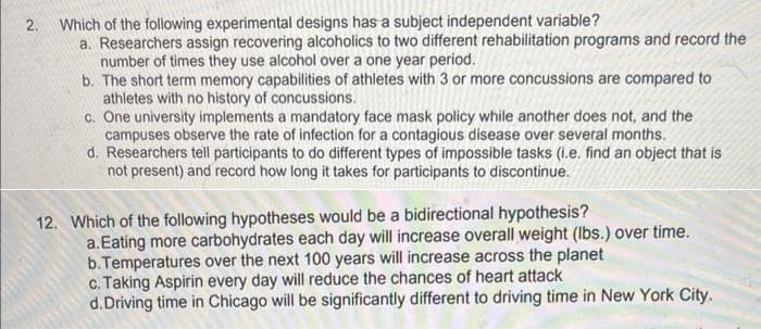 2.
Which of the following experimental designs has a subject independent variable?
a. Researchers assign recovering alcoholics to two different rehabilitation programs and record the
number of times they use alcohol over a one year period.
b. The short term memory capabilities of athletes with 3 or more concussions are compared to
athletes with no history of concussions.
c. One university implements a mandatory face mask policy while another does not, and the
campuses observe the rate of infection for a contagious disease over several months.
d. Researchers tell participants to do different types of impossible tasks (i.e. find an object that is
not present) and record how long it takes for participants to discontinue.
12. Which of the following hypotheses would be a bidirectional hypothesis?
a. Eating more carbohydrates each day will increase overall weight (lbs.) over time.
b. Temperatures over the next 100 years will increase across the planet
c. Taking Aspirin every day will reduce the chances of heart attack
d. Driving time in Chicago will be significantly different to driving time in New York City.