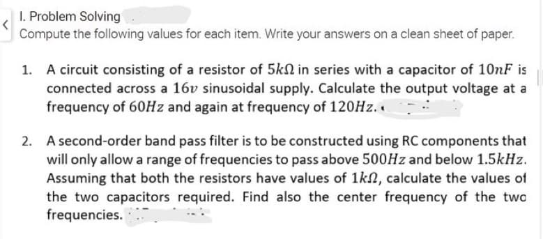 I. Problem Solving
Compute the following values for each item. Write your answers on a clean sheet of paper.
A circuit consisting of a resistor of 5k in series with a capacitor of 10nF is
connected across a 16v sinusoidal supply. Calculate the output voltage at a
frequency of 60Hz and again at frequency of 120Hz..
2. A second-order band pass filter is to be constructed using RC components that
will only allow a range of frequencies to pass above 500Hz and below 1.5kHz.
Assuming that both the resistors have values of 1k, calculate the values of
the two capacitors required. Find also the center frequency of the two
frequencies.