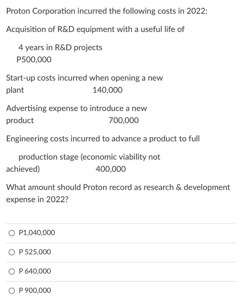 Proton Corporation incurred the following costs in 2022:
Acquisition of R&D equipment with a useful life of
4 years in R&D projects
P500,000
Start-up costs incurred when opening a new
plant
140,000
Advertising expense to introduce a new
product
700,000
Engineering costs incurred to advance a product to full
production stage (economic viability not
achieved)
400,000
What amount should Proton record as research & development
expense in 2022?
O P1,040,000
O P 525,000
O P 640,000
O P 900,000