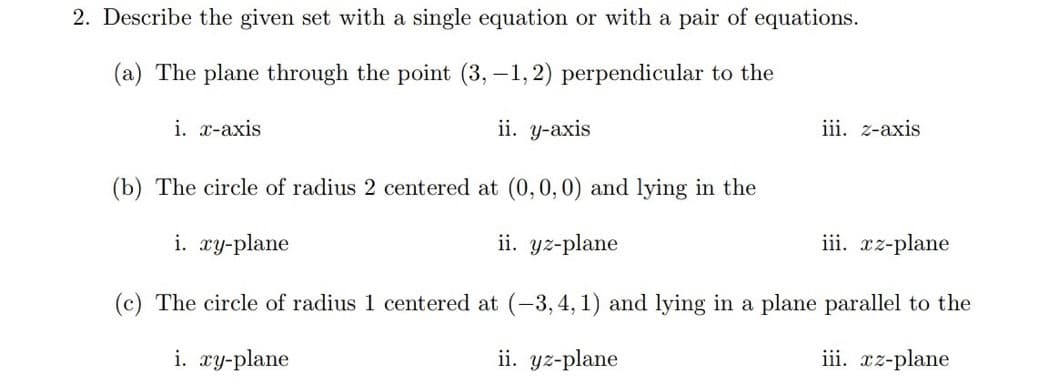 2. Describe the given set with a single equation or with a pair of equations.
(a) The plane through the point (3,-1,2) perpendicular to the
i. x-axis
ii. y-axis
iii. z-axis
(b) The circle of radius 2 centered at (0, 0, 0) and lying in the
i. xy-plane
ii. yz-plane
iii. xz-plane
(c) The circle of radius 1 centered at (-3,4,1) and lying in a plane parallel to the
i. xy-plane
ii. yz-plane
iii. xz-plane