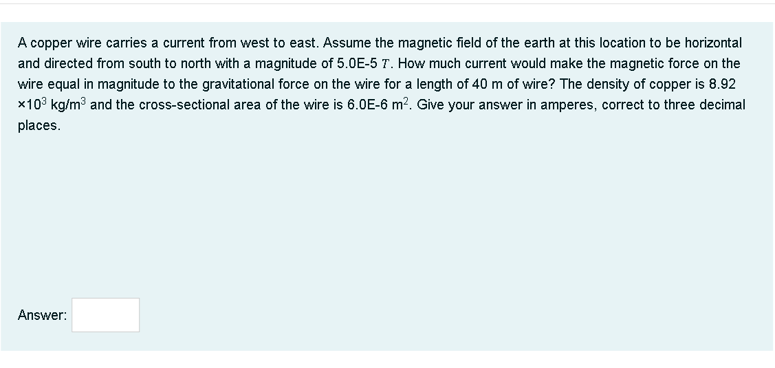 A copper wire carries a current from west to east. Assume the magnetic field of the earth at this location to be horizontal
and directed from south to north with a magnitude of 5.0E-5 T. How much current would make the magnetic force on the
wire equal in magnitude to the gravitational force on the wire for a length of 40 m of wire? The density of copper is 8.92
x103 kg/m3 and the cross-sectional area of the wire is 6.0E-6 m2. Give your answer in amperes, correct to three decimal
places.
Answer:
