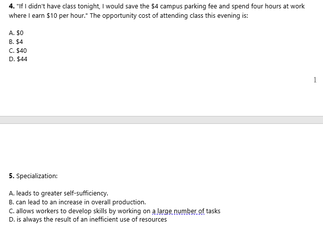 4. "If I didn't have class tonight, I would save the $4 campus parking fee and spend four hours at work
where I earn $10 per hour." The opportunity cost of attending class this evening is:
A. $0
B. $4
C. $40
D. $44
1
5. Specialization:
A. leads to greater self-sufficiency.
B. can lead to an increase in overall production.
C. allows workers to develop skills by working on a large number of tasks
D. is always the result of an inefficient use of resources
