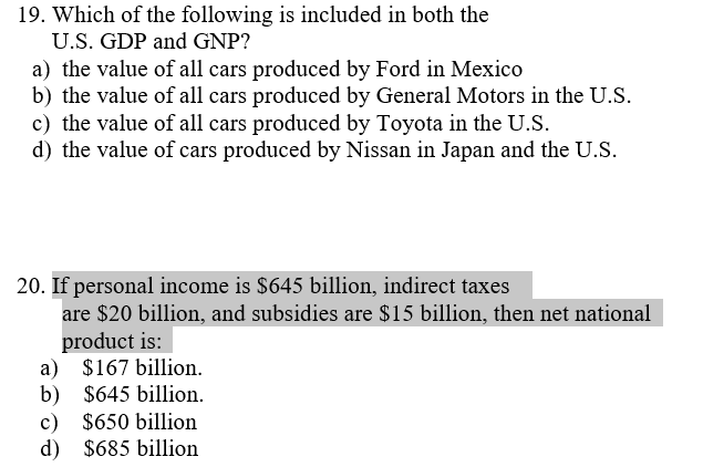 19. Which of the following is included in both the
U.S. GDP and GNP?
a) the value of all cars produced by Ford in Mexico
b) the value of all cars produced by General Motors in the U.S.
c) the value of all cars produced by Toyota in the U.S.
d) the value of cars produced by Nissan in Japan and the U.S.
20. If personal income is $645 billion, indirect taxes
are $20 billion, and subsidies are $15 billion, then net national
product is:
a) $167 billion.
b) $645 billion.
c) $650 billion
d) $685 billion
