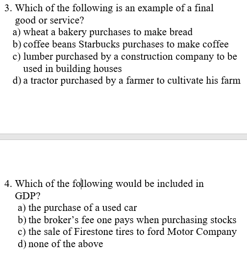 3. Which of the following is an example of a final
good or service?
a) wheat a bakery purchases to make bread
b) coffee beans Starbucks purchases to make coffee
c) lumber purchased by a construction company to be
used in building houses
d) a tractor purchased by a farmer to cultivate his farm
4. Which of the following would be included in
GDP?
a) the purchase of a used car
b) the broker's fee one pays when purchasing stocks
c) the sale of Firestone tires to ford Motor Company
d) none of the above
