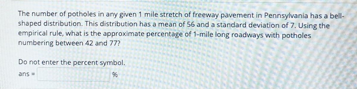 The number of potholes in any given 1 mile stretch of freeway pavement in Pennsylvania has a bell-
shaped distribution. This distribution has a mean of 56 and a standard deviation of 7. Using the
empirical rule, what is the approximate percentage of 1-mile long roadways with potholes
numbering between 42 and 77?
Do not enter the percent symbol.
ans =
%
