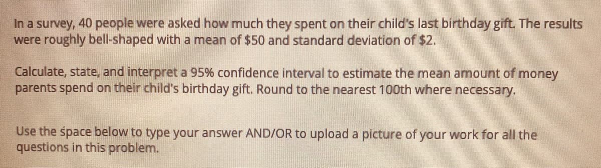 In a survey, 40 people were asked how much they spent on their child's last birthday gift. The results
were roughly bell-shaped with a mean of $50 and standard deviation of $2.
Calculate, state, and interpret a 95% confidence interval to estimate the mean amount of money
parents spend on their child's birthday gift. Round to the nearest 100th where necessary.
Use the space below to type your answer AND/OR to upload a picture of your work for all the
questions in this problem.
