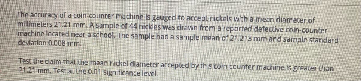 The accuracy of a coin-counter machine is gauged to accept nickels with a mean diameter of
millimeters 21.21 mm. A sample of 44 nickles was drawn from a reported defective coin-counter
machine located near a school. The sample had a sample mean of 21.213 mm and sample standard
deviation 0.008 mm.
Test the claim that the mean nickel diameter accepted by this coin-counter machine is greater than
21.21 mm. Test at the 0.01 significance level.
