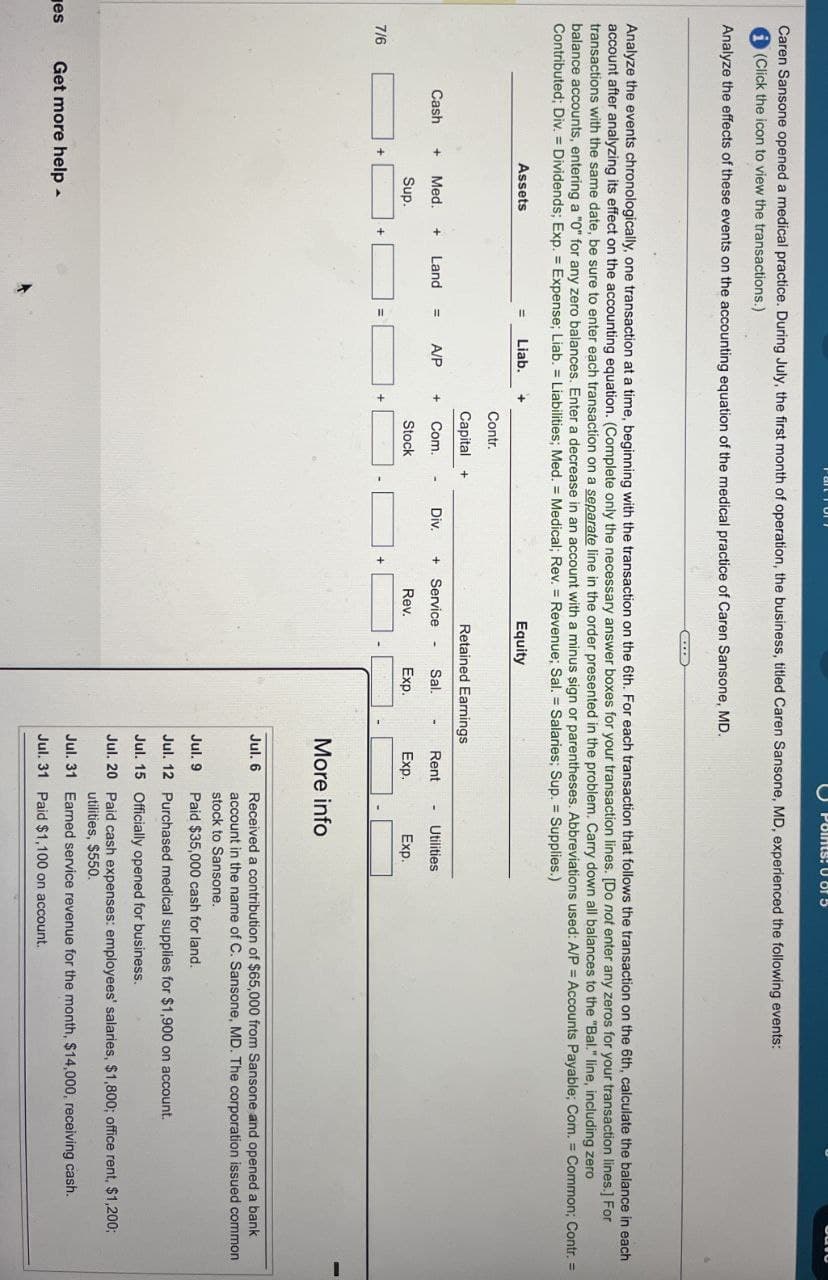 es
Points: U of
Caren Sansone opened a medical practice. During July, the first month of operation, the business, titled Caren Sansone, MD, experienced the following events:
(Click the icon to view the transactions.)
Analyze the effects of these events on the accounting equation of the medical practice of Caren Sansone, MD.
Analyze the events chronologically, one transaction at a time, beginning with the transaction on the 6th. For each transaction that follows the transaction on the 6th, calculate the balance in each
account after analyzing its effect on the accounting equation. (Complete only the necessary answer boxes for your transaction lines. [Do not enter any zeros for your transaction lines.] For
transactions with the same date, be sure to enter each transaction on a separate line in the order presented in the problem. Carry down all balances to the "Bal." line, including zero
balance accounts, entering a "0" for any zero balances. Enter a decrease in an account with a minus sign or parentheses. Abbreviations used: A/P = Accounts Payable; Com. Common; Contr. =
Contributed; Div. Dividends; Exp. = Expense; Liab. Liabilities; Med. Medical; Rev. Revenue; Sal. = Salaries; Sup. = Supplies.)
=
Assets
Liab.
=
Equity
Contr.
Capital +
Retained Earnings
Cash + Med. + Land
A/P
+
Com.
Div. + Service
Sal.
-
Sup.
Stock
Rev.
Exp.
+
+
7/6
+
Rent
Exp.
-
Utilities
Exp.
More info
Jul. 6
Received a contribution of $65,000 from Sansone and opened a bank
account in the name of C. Sansone, MD. The corporation issued common
stock to Sansone.
Jul. 9
Paid $35,000 cash for land.
Get more help
Jul. 12 Purchased medical supplies for $1,900 on account.
Jul. 15 Officially opened for business.
Jul. 20 Paid cash expenses: employees' salaries, $1,800; office rent, $1,200;
utilities, $550.
Jul. 31 Earned service revenue for the month, $14,000, receiving cash.
Jul. 31 Paid $1,100 on account.