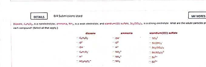 DETAILS
O/4 Submissions Used
MY NOTES
Diovane, CaMeiz, s a nonelectrolyte; ammonia, y, is a weak electroyte; and scandum(1) sutete, Scy(504s. is a strong electrolyte. What are the solute particles pr
rach compound? (Select all thet ngply.)
dlexane
ammania
scandium(III) sutfate
DH
-- so,
Setsoal
