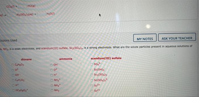 Cla) +
HCI(e)
Aly(SO4)3(ag) +
H20()
lssions Used
MY NOTES
ASK YOUR TEACHER
a, NH3, is a weak electrolyte; and scandium(III) sulfate, Sc2(SO4)3, is a strong electrolyte. What are the solute particles present in aqueous solutions of
dioxane
ammonia
scandium(III) sulfate
O OH"
O Sc(OH),
O Scz(SO4)s
O Sc(SO4)
O sa
COH
O NH2
NH
ONH3
