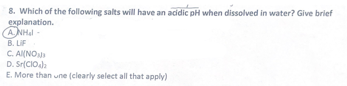 8. Which of the following salts will have an acidic pH when dissolved in water? Give brief
explanation.
A.NHAI
B. LiF
C. Al(NO3)3
D. Sr(CIO4)2
E. More than une (clearly select all that apply)
