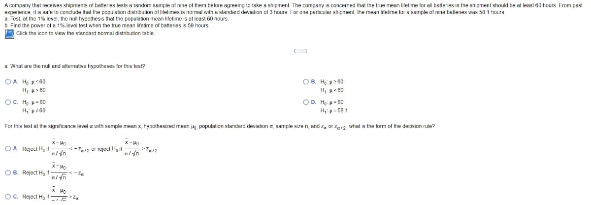 A company that receives shipments of batteries tests a random sample of nine of them before agreeing to take a shipment. The company is concerned that the true mean lifetime for all batteries in the shipment should be at least 60 hours. From past
experience, it is safe to conclude that the population distribution of lifetimes is normal with a standard deviation of 3 hours. For one particular shipment, the mean lifetime for a sample of nine batteries was 58.1 hours
a. Test, at the 1% level, the null hypothesis that the population mean lifetime is at least 60 hours
b. Find the power of a 1%-level test when the true mean lifetime of batteries is 59 hours.
E Click the icon to view the standard normal distribution table.
a. What are the null and alternative hypotheses for this test?
O A. Ho us 60
O B. Ho 12 60
H p> 60
H; u< 60
OC. Họ: u= 60
OD. Hp: u= 60
H: u#60
H; u= 58.1
For this test at the significance level a with sample mean x, hypothesized mean ug. population standard deviation o, sample size n, and z, or za/2. what is the form of the decision rule?
x- Ho
O A. Reject Ho if
<-Z/2 or reject Hg if
x-Ho
O B. Reject H, if
< - Za
x- Ho
OC. Reject Ho if
