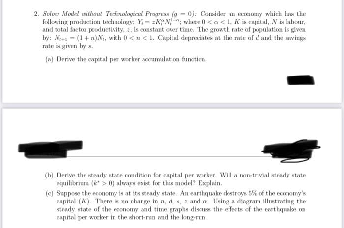 2. Solow Model without Technological Progress (g = 0): Consider an economy which has the
following production technology: Y, = zK N-a, where 0 < a < 1, K is capital, N is labour,
and total factor productivity, z, is constant over time. The growth rate of population is given
by: N+1 = (1+ n)N, with 0<n< 1. Capital depreciates at the rate of d and the savings
rate is given by s.
%3D
(a) Derive the capital per worker accumulation function.
(b) Derive the steady state condition for capital per worker. Will a non-trivial steady state
equilibrium (k > 0) always exist for this model? Explain.
(c) Suppose the economy is at its steady state. An earthquake destroys 5% of the economy's
capital (K). There is no change in n, d, s, z and a. Using a diagram illustrating the
steady state of the economy and time graphs discuss the effects of the earthquake on
capital per worker in the short-run and the long-run.
