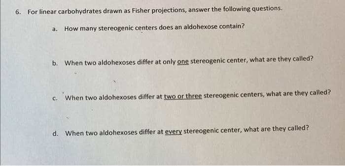 6. For linear carbohydrates drawn as Fisher projections, answer the following questions.
а.
How many stereogenic centers does an aldohexose contain?
b. When two aldohexoses differ at only one stereogenic center, what are they called?
c. When two aldohexoses differ at two or three stereogenic centers, what are they called?
d. When two aldohexoses differ at every stereogenic center, what are they called?
